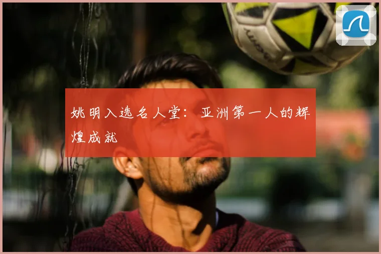 姚明入选名人堂：亚洲第一人的辉煌成就