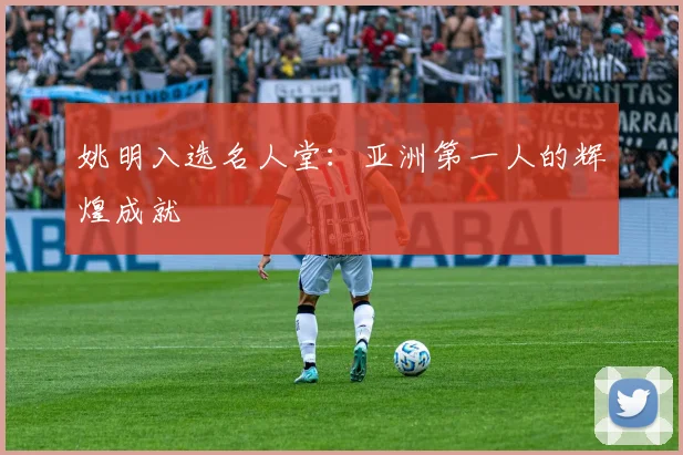 姚明入选名人堂:亚洲第一人的辉煌成就