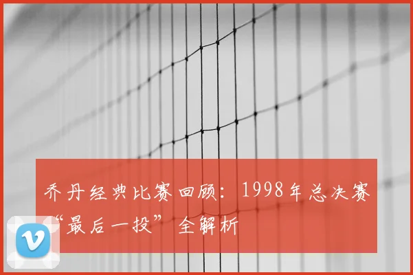 乔丹经典比赛回顾:1998年总决赛“最后一投”全解析