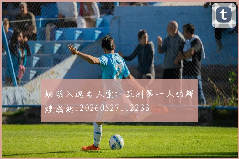 姚明入选名人堂:亚洲第一人的辉煌成就_20260527112233