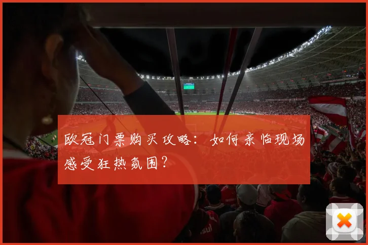 欧冠门票购买攻略:如何亲临现场感受狂热氛围?