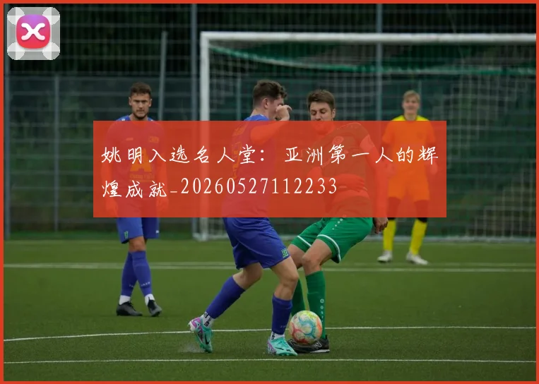 姚明入选名人堂：亚洲第一人的辉煌成就_20260527112233