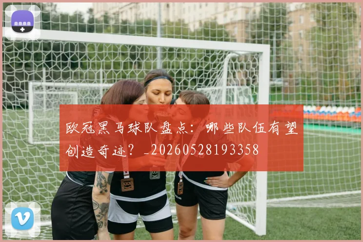 欧冠黑马球队盘点：哪些队伍有望创造奇迹？_20260528193358